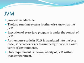 JVM
 Java Virtual Machine
 The java run time system is other wise known as the
JVM.
 Execution of every java program is under the control of
JVM.
 As the source code in JAVA is translated into the byte
code , it becomes easier to run the byte code in a wide
verity of environments.
 Only requirement is the availability of JVM within
than environment.
 