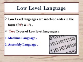 Low Level Language
 Low Level languages are machine codes in the
form of 0’s & 1’s .
 Two Types of Low level languages :
1. Machine Language .
2. Assembly Language .
 