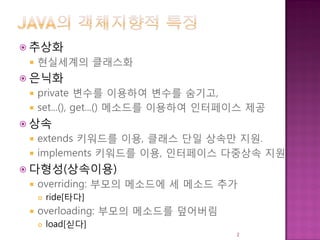  추상화
 현실세계의 클래스화
 은닉화
 private 변수를 이용하여 변수를 숨기고,
 set...(), get...() 메소드를 이용하여 인터페이스 제공
 상속
 extends 키워드를 이용, 클래스 단일 상속만 지원.
 implements 키워드를 이용, 인터페이스 다중상속 지원
 다형성(상속이용)
 overriding: 부모의 메소드에 세 메소드 추가
 ride[타다]
 overloading: 부모의 메소드를 덮어버림
 load[싣다]
2
 