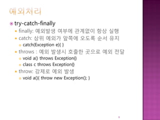  try-catch-finally
 finally: 예외발생 여부에 관계없이 항상 실행
 catch: 상위 예외가 앞쪽에 오도록 순서 유지
 catch(Exception e){ }
 throws : 예외 발생시 호출한 곳으로 예외 전달
 void a() throws Exception{}
 class c throws Exception{}
 throw: 강제로 예외 발생
 void a(){ throw new Exception(); }
9
 