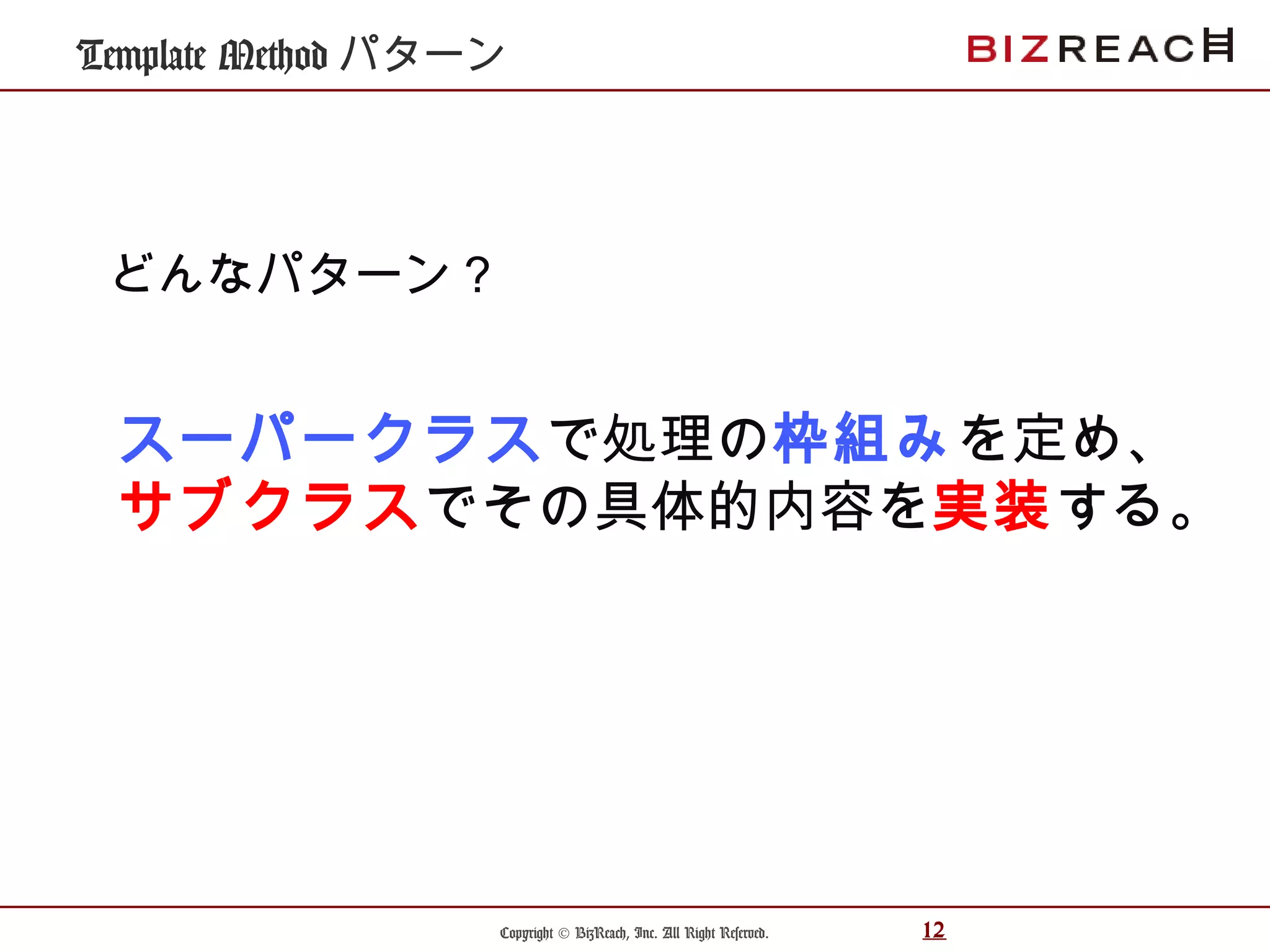 Copyright © BizReach, Inc. All Right Reserved. 12
Template Method パターン
スーパークラスで処理の枠組みを定め、
サブクラスでその具体的内容を実装する。
どんなパターン？
 