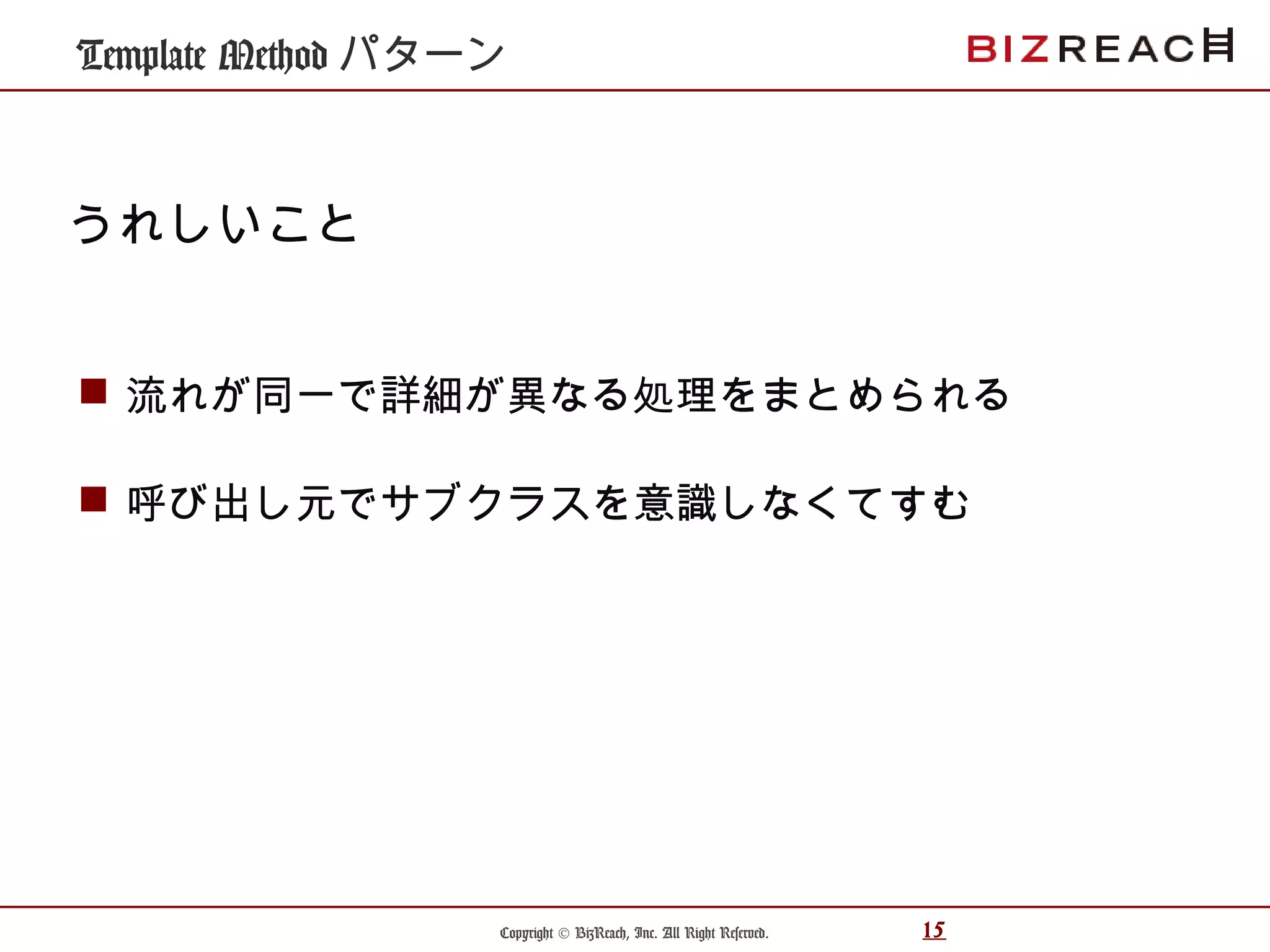 Copyright © BizReach, Inc. All Right Reserved. 15
Template Method パターン
 流れが同一で詳細が異なる処理をまとめられる
 呼び出し元でサブクラスを意識しなくてすむ
うれしいこと
 