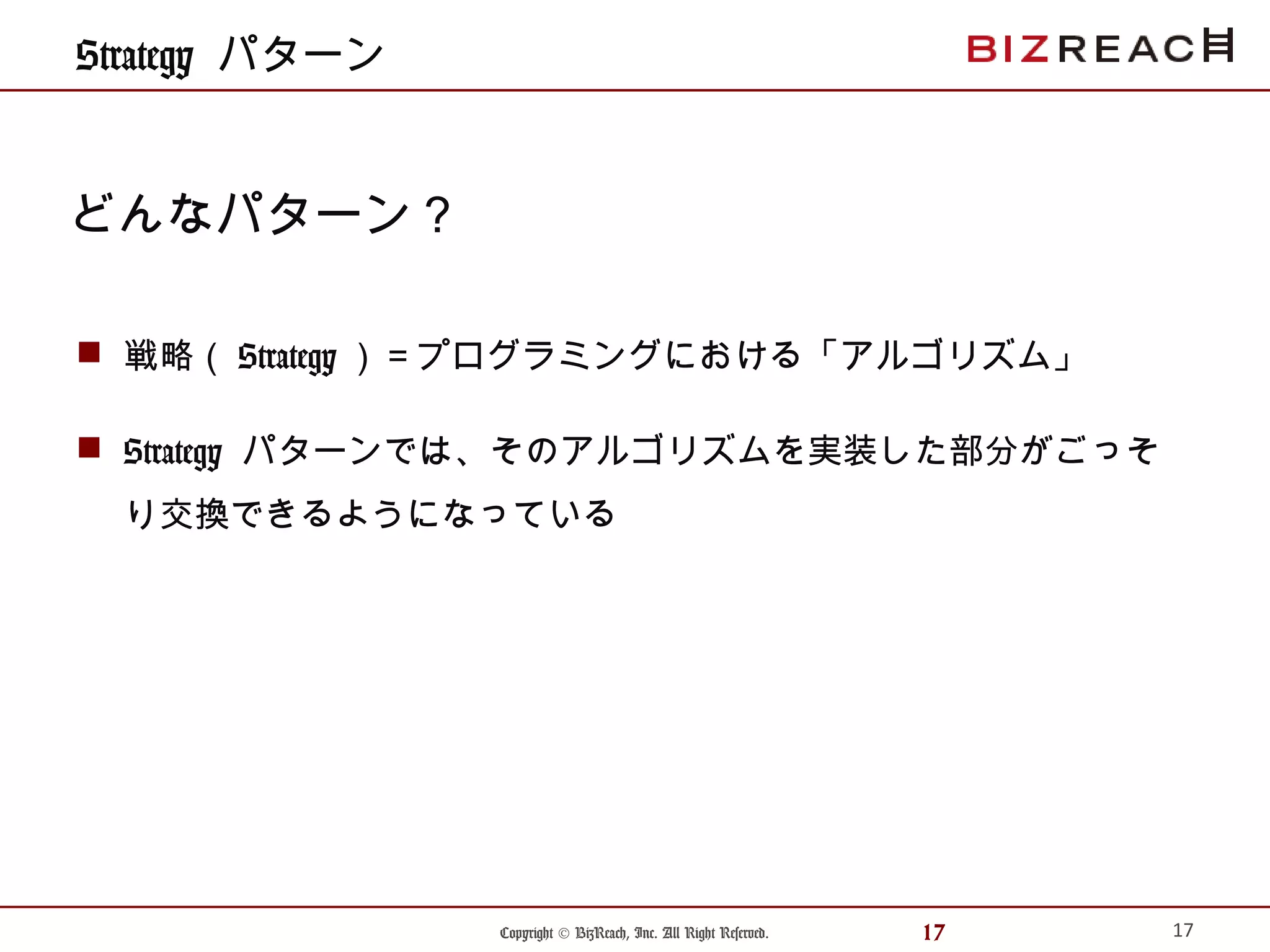 Copyright © BizReach, Inc. All Right Reserved. 17
Strategy パターン
 戦略（ Strategy ）＝プログラミングにおける「アルゴリズム」
 Strategy パターンでは、そのアルゴリズムを実装した部分がごっそ
り交換できるようになっている
17
どんなパターン？
 