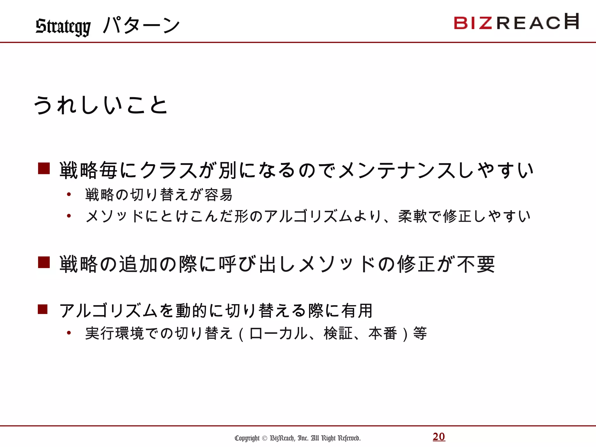 Copyright © BizReach, Inc. All Right Reserved. 20
 戦略毎にクラスが別になるのでメンテナンスしやすい
• 戦略の切り替えが容易
• メソッドにとけこんだ形のアルゴリズムより、柔軟で修正しやすい
 戦略の追加の際に呼び出しメソッドの修正が不要
 アルゴリズムを動的に切り替える際に有用
• 実行環境での切り替え（ローカル、検証、本番）等
うれしいこと
Strategy パターン
 