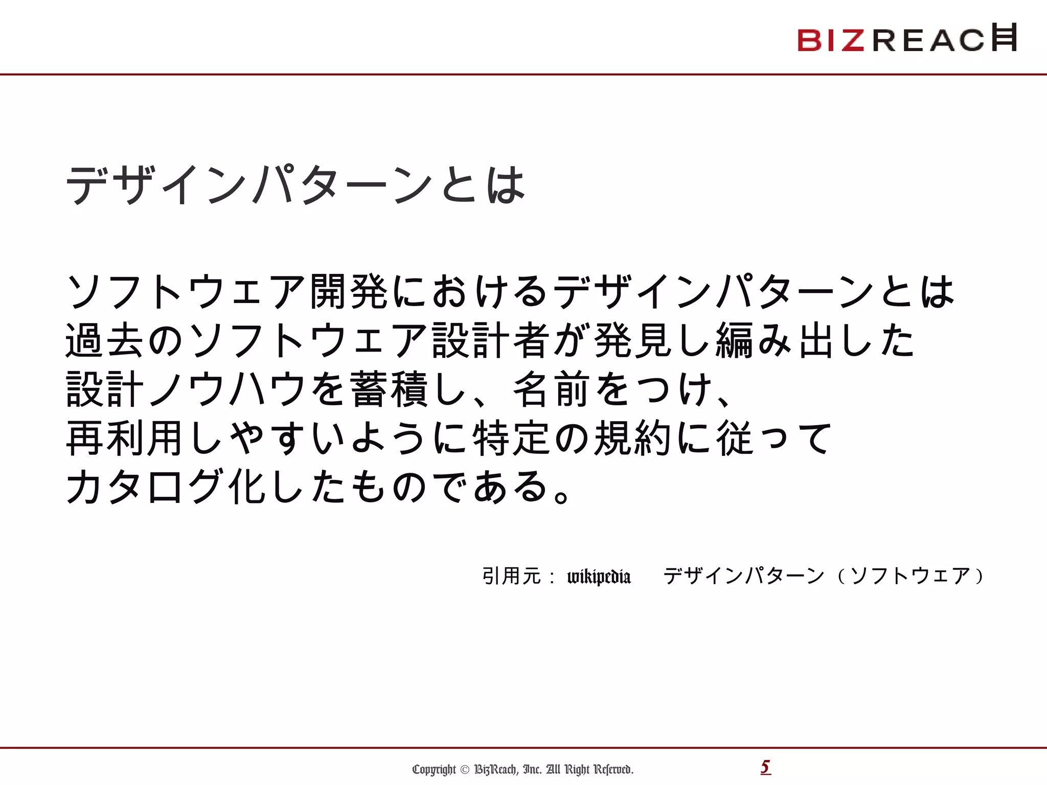 Copyright © BizReach, Inc. All Right Reserved. 5
デザインパターンとは
ソフトウェア開発におけるデザインパターンとは
過去のソフトウェア設計者が発見し編み出した
設計ノウハウを蓄積し、名前をつけ、
再利用しやすいように特定の規約に従って
カタログ化したものである。
引用元： wikipedia 　 デザインパターン ( ソフトウェア )
 
