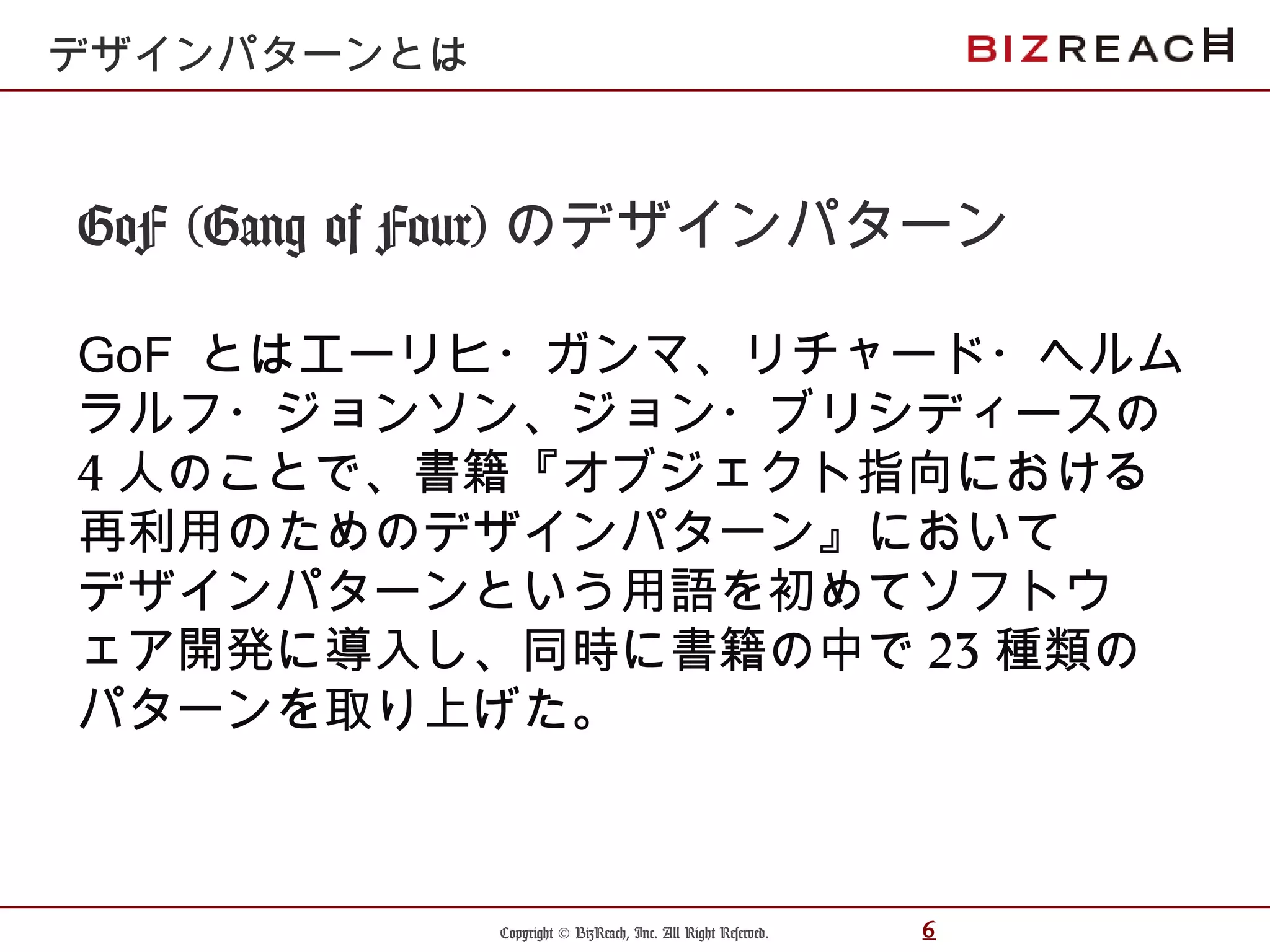 Copyright © BizReach, Inc. All Right Reserved. 6
GoF (Gang of Four) のデザインパターン
GoF とはエーリヒ・ガンマ、リチャード・ヘルム
ラルフ・ジョンソン、ジョン・ブリシディースの
4 人のことで、書籍『オブジェクト指向における
再利用のためのデザインパターン』において
デザインパターンという用語を初めてソフトウ
ェア開発に導入し、同時に書籍の中で 23 種類の
パターンを取り上げた。
デザインパターンとは
 