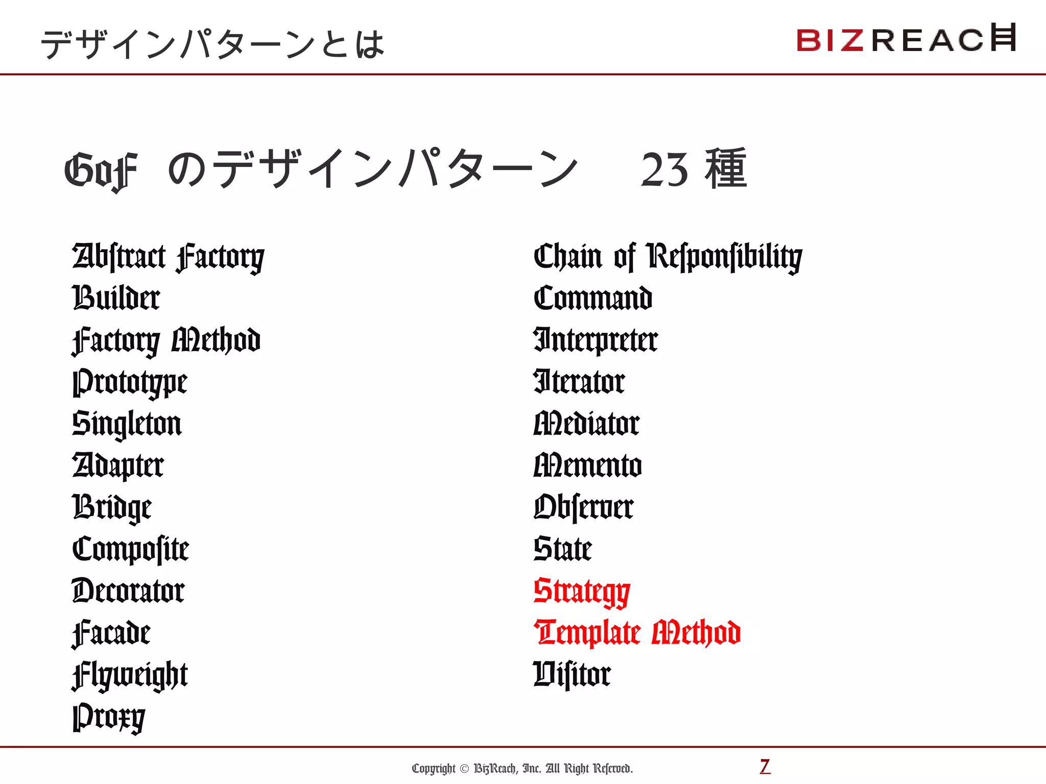 Copyright © BizReach, Inc. All Right Reserved. 7
GoF のデザインパターン　 23 種
Abstract Factory
Builder
Factory Method
Prototype
Singleton
Adapter
Bridge
Composite
Decorator
Facade
Flyweight
Proxy
デザインパターンとは
Chain of Responsibility
Command
Interpreter
Iterator
Mediator
Memento
Observer
State
Strategy
Template Method
Visitor
 