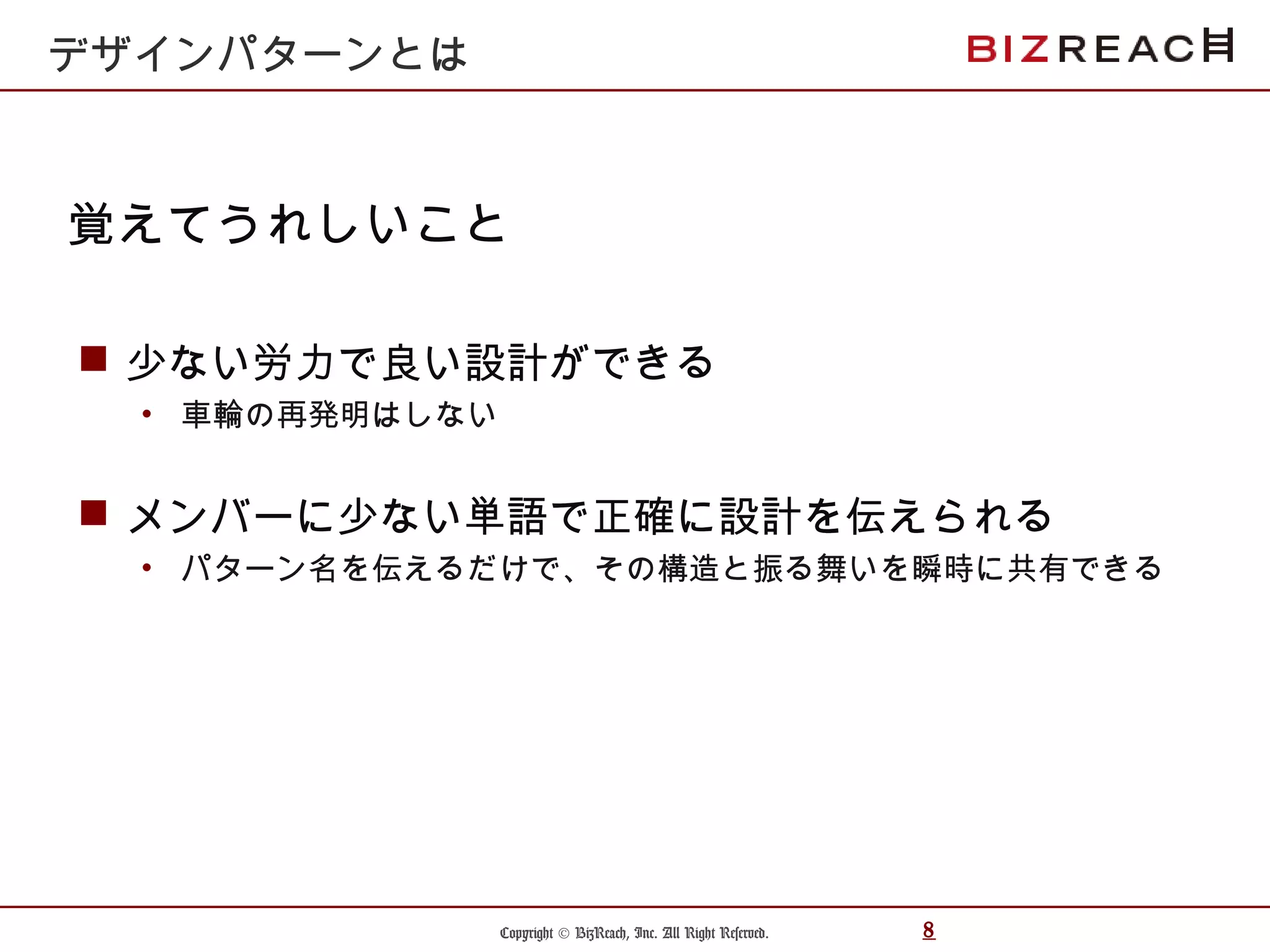 Copyright © BizReach, Inc. All Right Reserved. 8
 少ない労力で良い設計ができる
• 車輪の再発明はしない
 メンバーに少ない単語で正確に設計を伝えられる
• パターン名を伝えるだけで、その構造と振る舞いを瞬時に共有できる
覚えてうれしいこと
デザインパターンとは
 