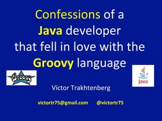Confessions	
  of	
  a	
  	
  
Java	
  developer	
  	
  
that	
  fell	
  in	
  love	
  with	
  the	
  
Groovy	
  language	
  
Victor	
  Trakhtenberg	
  
	
  
	
  
	
  
victortr75@gmail.com	
  	
  	
  	
  	
  	
  	
  @victortr75	
  	
  	
  	
  	
  	
  
 