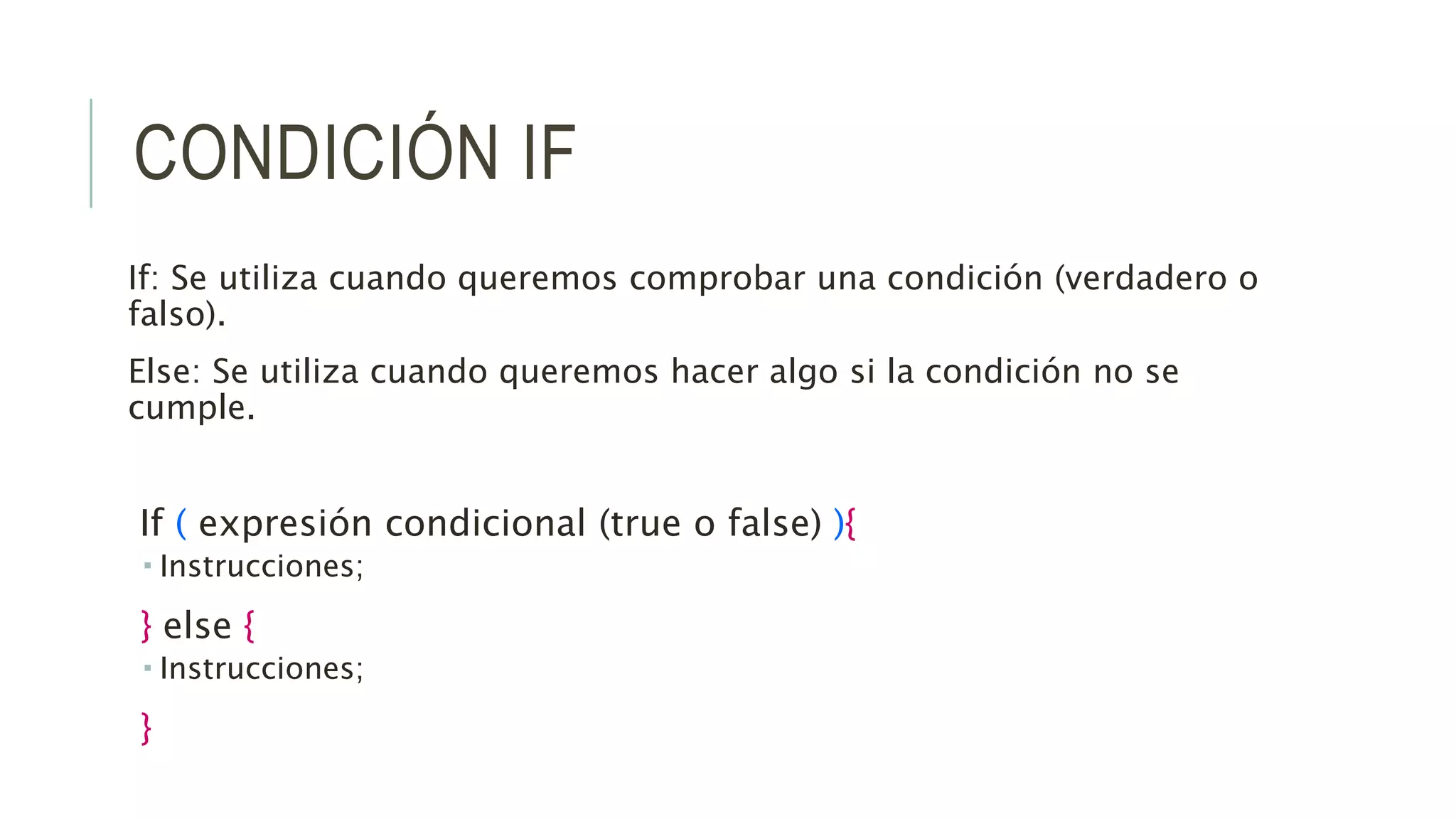 CONDICIÓN IF
If: Se utiliza cuando queremos comprobar una condición (verdadero o
falso).
Else: Se utiliza cuando queremos hacer algo si la condición no se
cumple.
If ( expresión condicional (true o false) ){
 Instrucciones;
} else {
 Instrucciones;
}
 