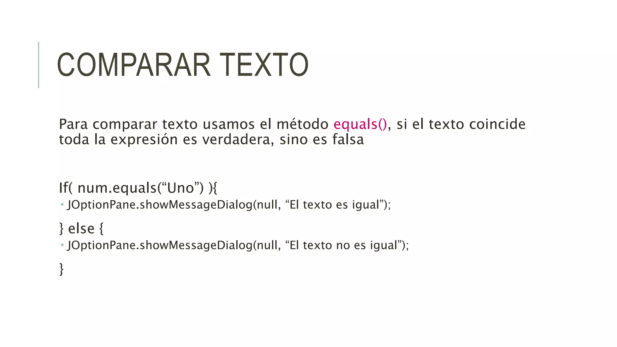 COMPARAR TEXTO
Para comparar texto usamos el método equals(), si el texto coincide
toda la expresión es verdadera, sino es falsa
If( num.equals(“Uno”) ){
 JOptionPane.showMessageDialog(null, “El texto es igual”);
} else {
 JOptionPane.showMessageDialog(null, “El texto no es igual”);
}
 