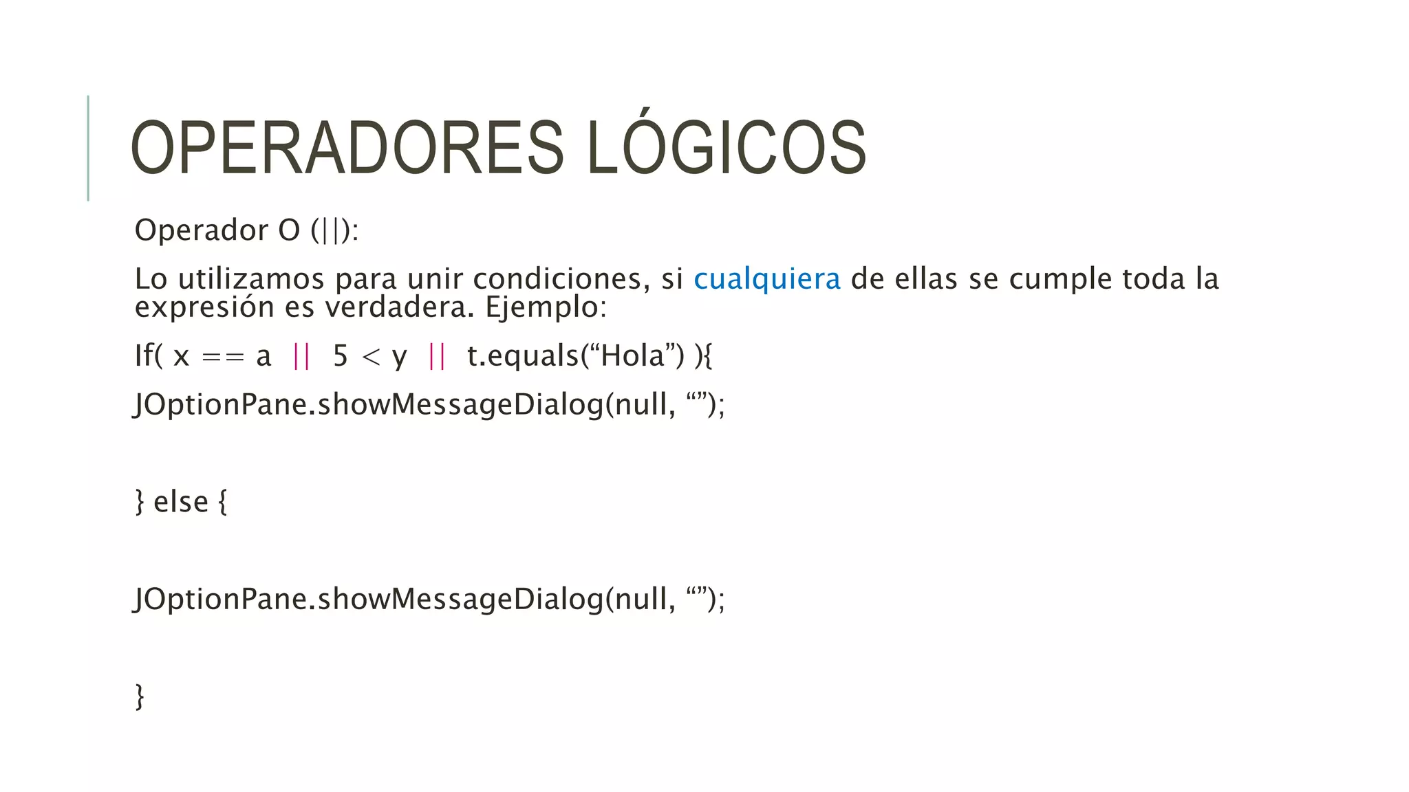 OPERADORES LÓGICOS
Operador O (||):
Lo utilizamos para unir condiciones, si cualquiera de ellas se cumple toda la
expresión es verdadera. Ejemplo:
If( x == a || 5 < y || t.equals(“Hola”) ){
JOptionPane.showMessageDialog(null, “”);
} else {
JOptionPane.showMessageDialog(null, “”);
}
 