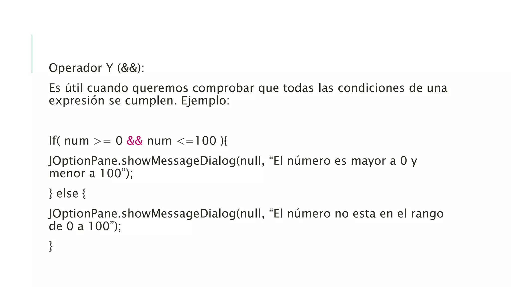 Operador Y (&&):
Es útil cuando queremos comprobar que todas las condiciones de una
expresión se cumplen. Ejemplo:
If( num >= 0 && num <=100 ){
JOptionPane.showMessageDialog(null, “El número es mayor a 0 y
menor a 100”);
} else {
JOptionPane.showMessageDialog(null, “El número no esta en el rango
de 0 a 100”);
}
 