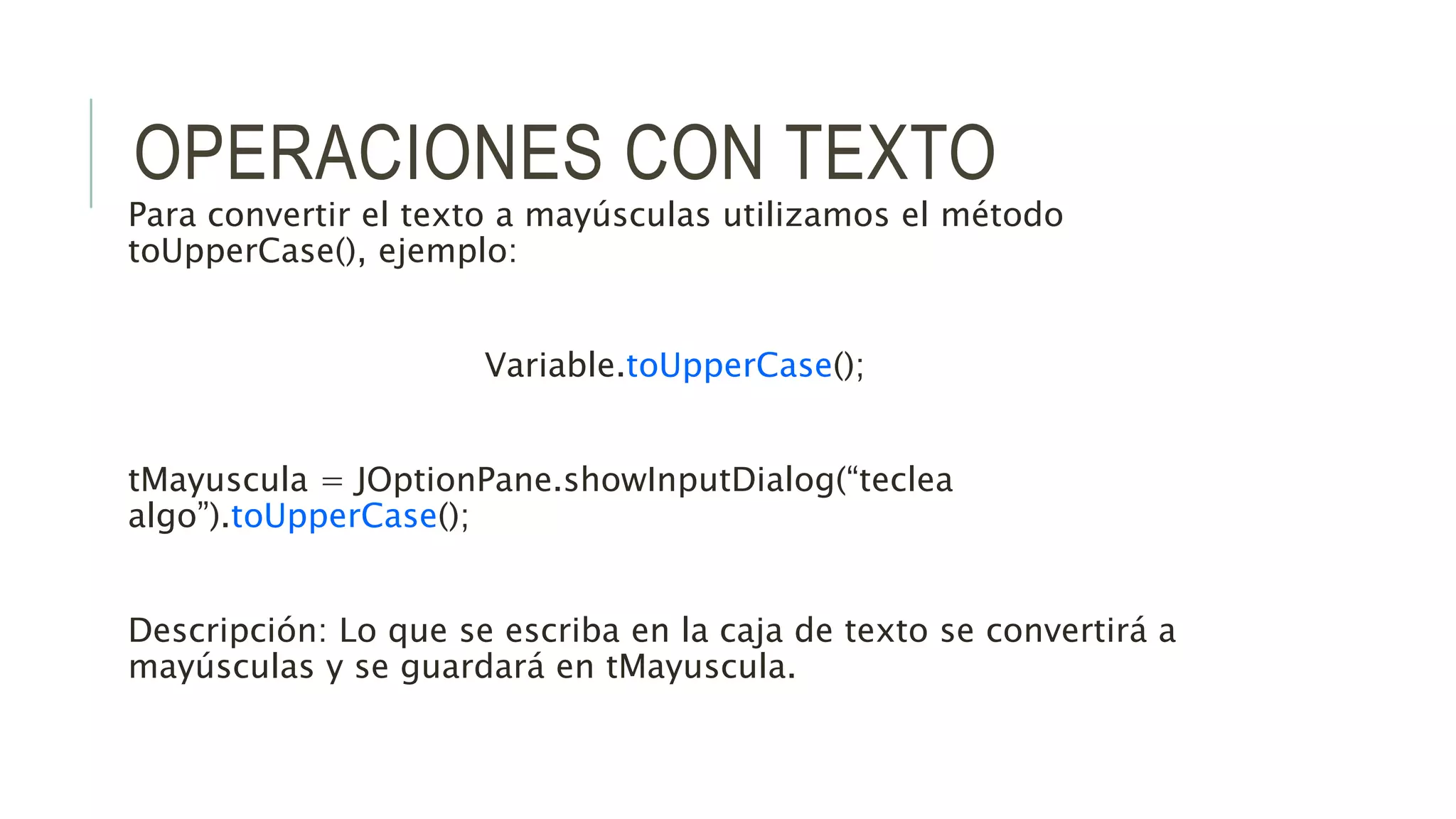 OPERACIONES CON TEXTO
Para convertir el texto a mayúsculas utilizamos el método
toUpperCase(), ejemplo:
Variable.toUpperCase();
tMayuscula = JOptionPane.showInputDialog(“teclea
algo”).toUpperCase();
Descripción: Lo que se escriba en la caja de texto se convertirá a
mayúsculas y se guardará en tMayuscula.
 
