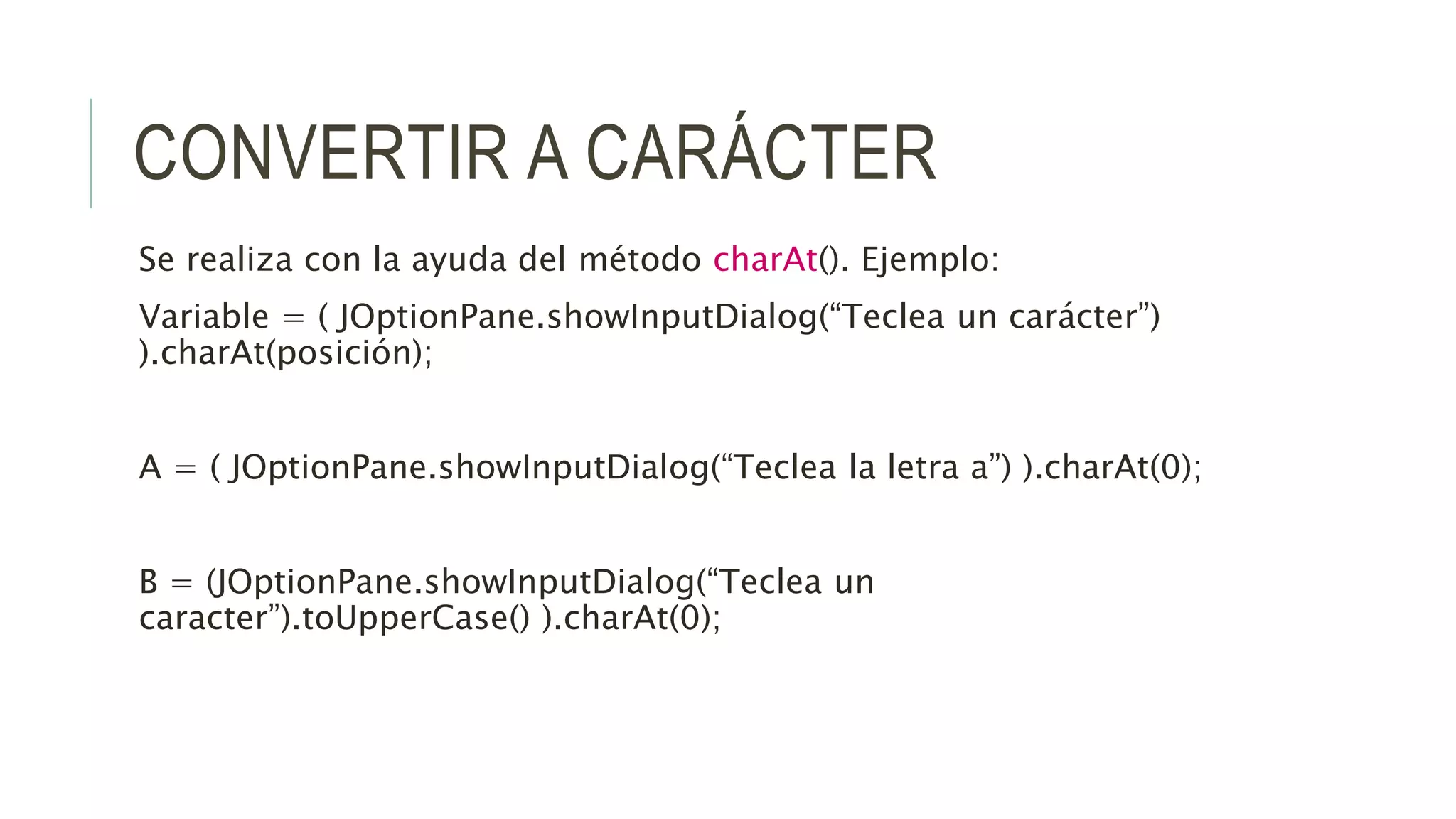 CONVERTIR A CARÁCTER
Se realiza con la ayuda del método charAt(). Ejemplo:
Variable = ( JOptionPane.showInputDialog(“Teclea un carácter”)
).charAt(posición);
A = ( JOptionPane.showInputDialog(“Teclea la letra a”) ).charAt(0);
B = (JOptionPane.showInputDialog(“Teclea un
caracter”).toUpperCase() ).charAt(0);
 