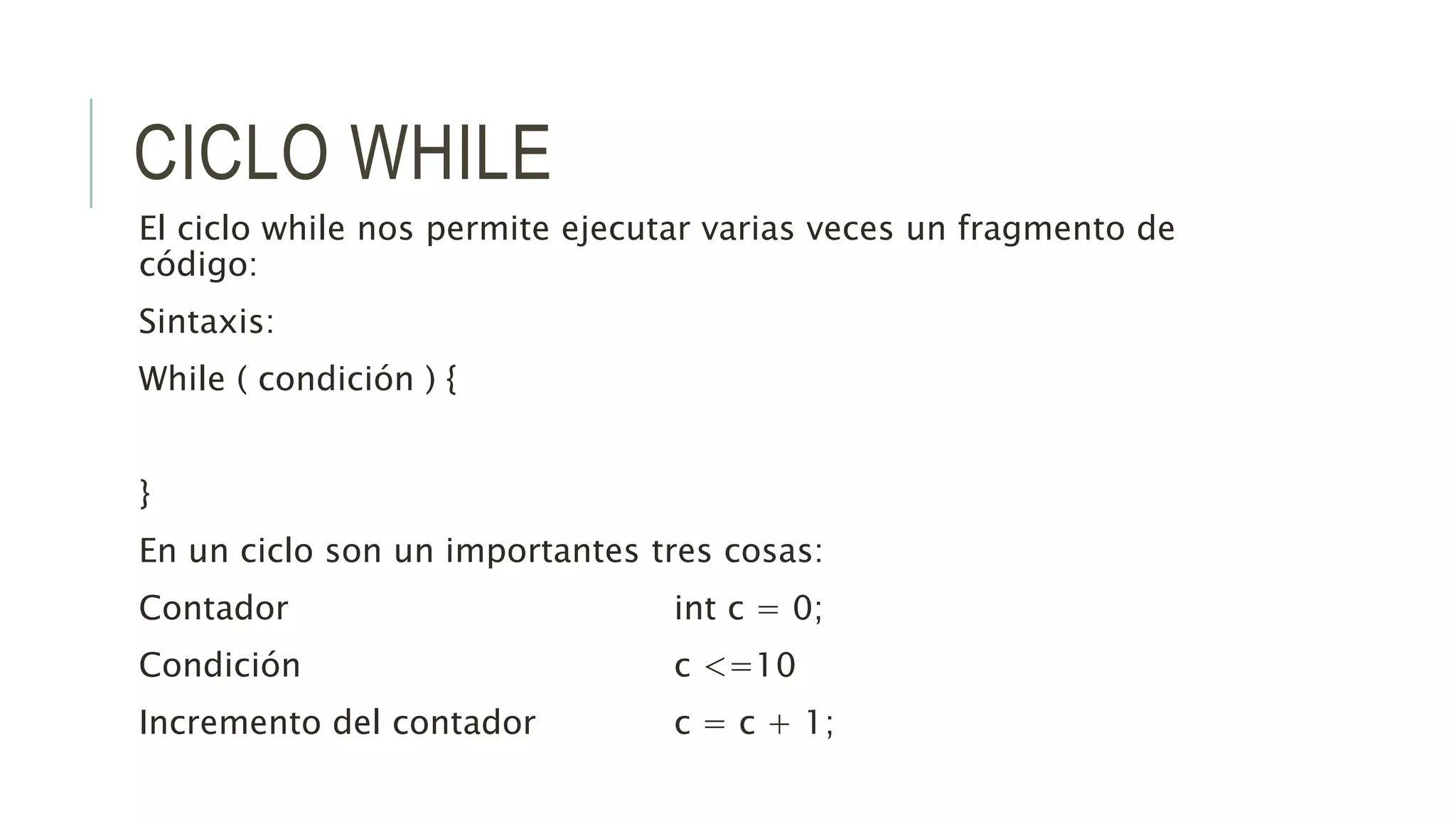 CICLO WHILE
El ciclo while nos permite ejecutar varias veces un fragmento de
código:
Sintaxis:
While ( condición ) {
}
En un ciclo son un importantes tres cosas:
Contador int c = 0;
Condición c <=10
Incremento del contador c = c + 1;
 