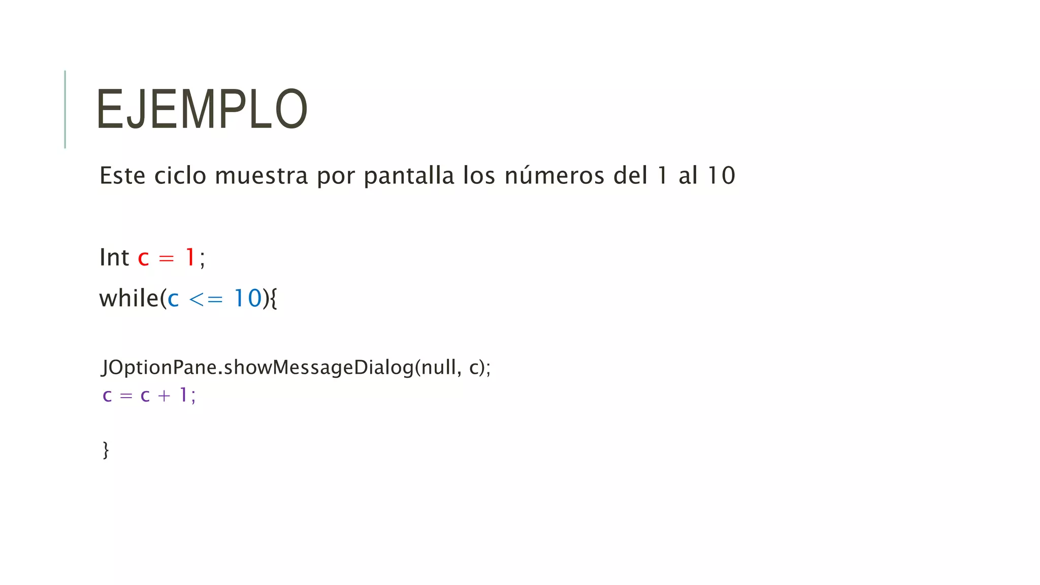 EJEMPLO
Este ciclo muestra por pantalla los números del 1 al 10
Int c = 1;
while(c <= 10){
JOptionPane.showMessageDialog(null, c);
c = c + 1;
}
 