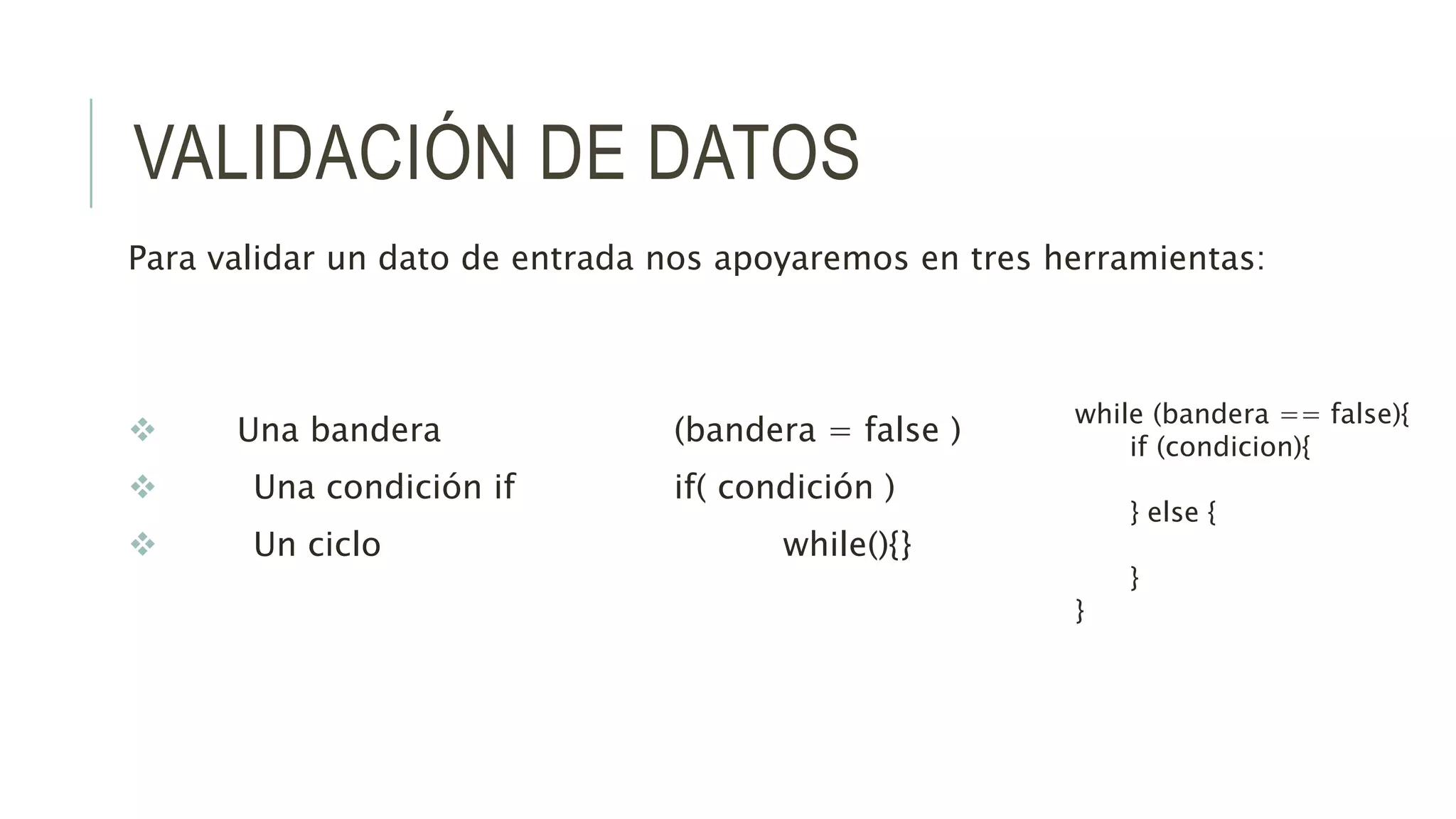 VALIDACIÓN DE DATOS
Para validar un dato de entrada nos apoyaremos en tres herramientas:
 Una bandera (bandera = false )
 Una condición if if( condición )
 Un ciclo while(){}
while (bandera == false){
if (condicion){
} else {
}
}
 