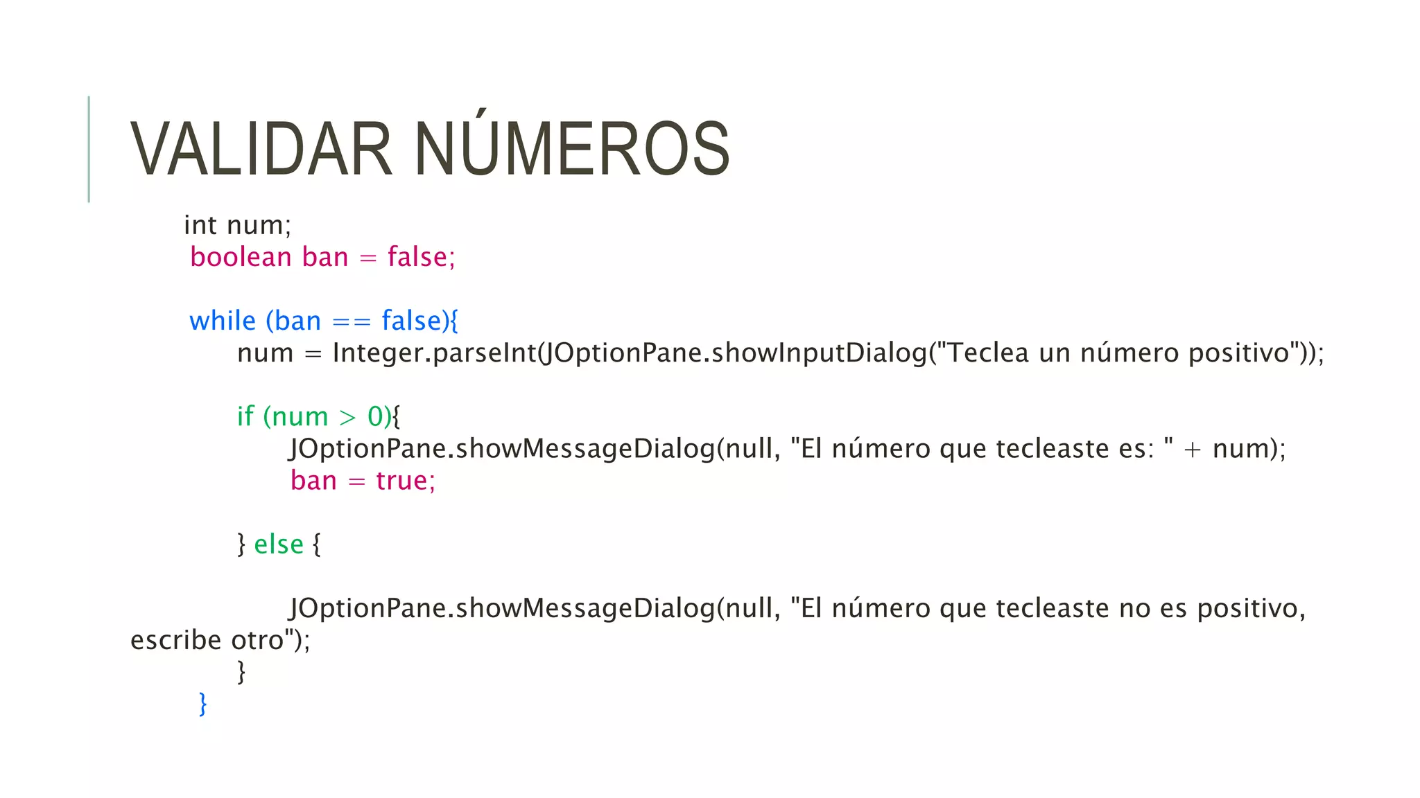 VALIDAR NÚMEROS
int num;
boolean ban = false;
while (ban == false){
num = Integer.parseInt(JOptionPane.showInputDialog("Teclea un número positivo"));
if (num > 0){
JOptionPane.showMessageDialog(null, "El número que tecleaste es: " + num);
ban = true;
} else {
JOptionPane.showMessageDialog(null, "El número que tecleaste no es positivo,
escribe otro");
}
}
 