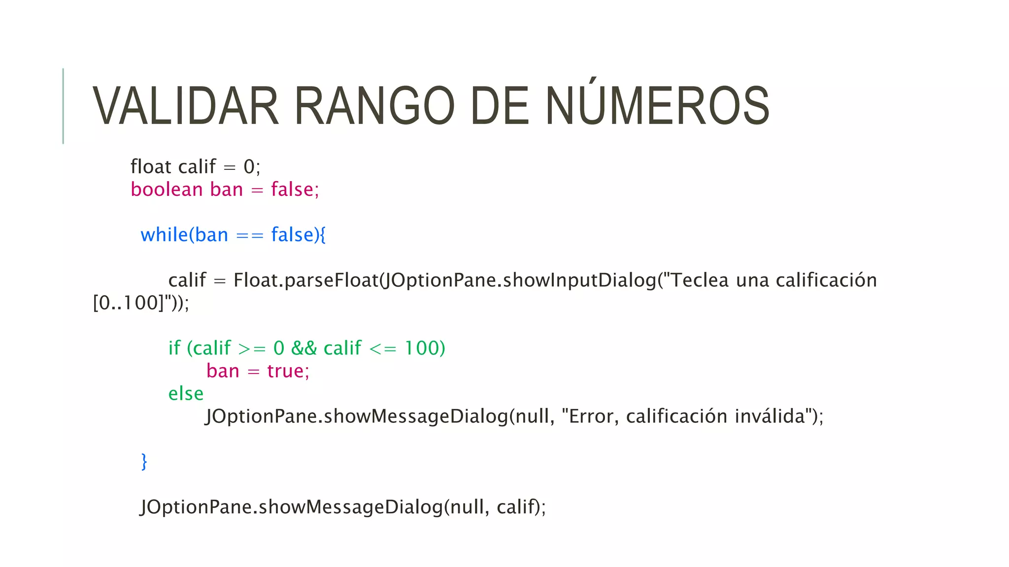 VALIDAR RANGO DE NÚMEROS
float calif = 0;
boolean ban = false;
while(ban == false){
calif = Float.parseFloat(JOptionPane.showInputDialog("Teclea una calificación
[0..100]"));
if (calif >= 0 && calif <= 100)
ban = true;
else
JOptionPane.showMessageDialog(null, "Error, calificación inválida");
}
JOptionPane.showMessageDialog(null, calif);
 