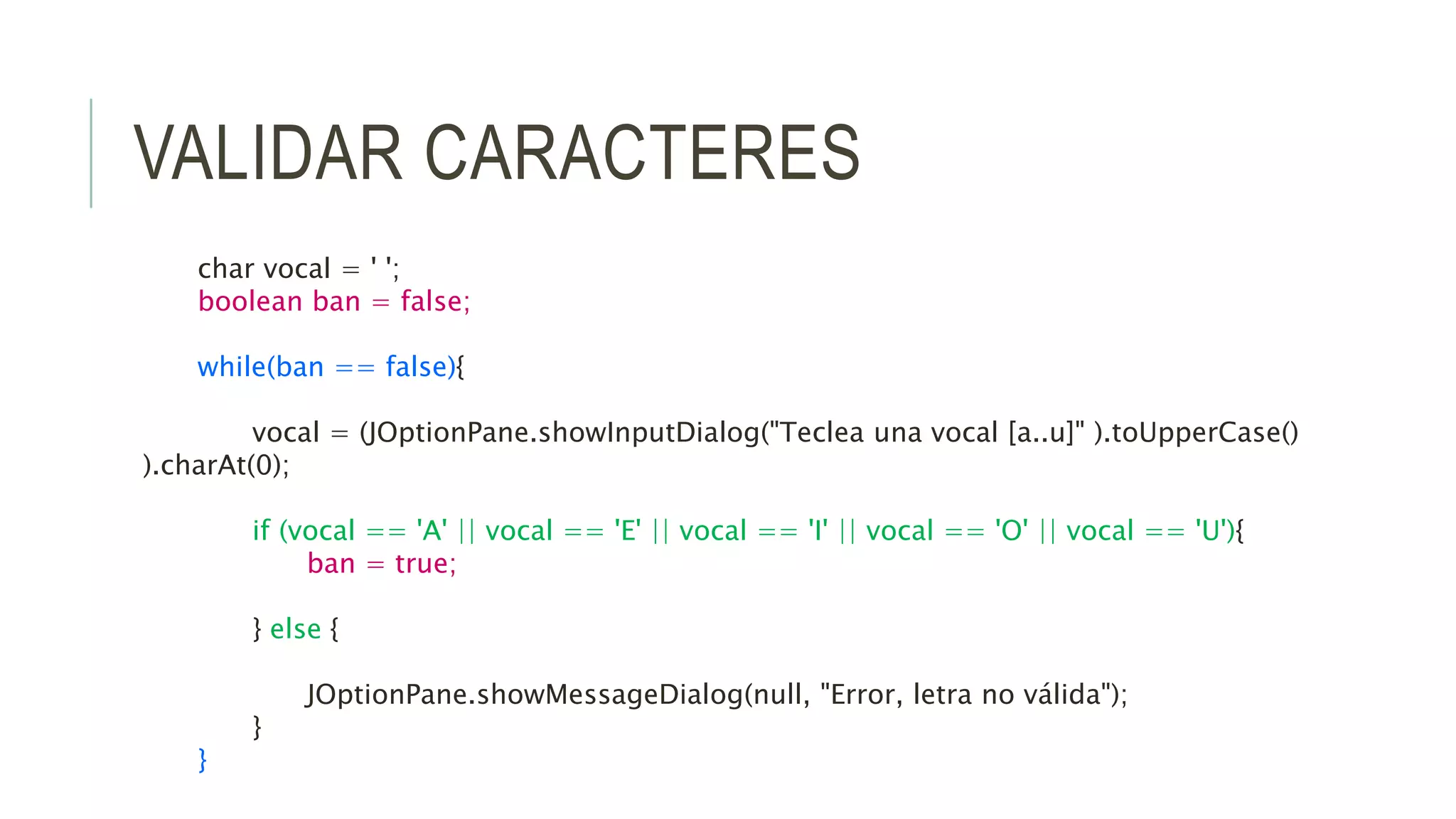 VALIDAR CARACTERES
char vocal = ' ';
boolean ban = false;
while(ban == false){
vocal = (JOptionPane.showInputDialog("Teclea una vocal [a..u]" ).toUpperCase()
).charAt(0);
if (vocal == 'A' || vocal == 'E' || vocal == 'I' || vocal == 'O' || vocal == 'U'){
ban = true;
} else {
JOptionPane.showMessageDialog(null, "Error, letra no válida");
}
}
 