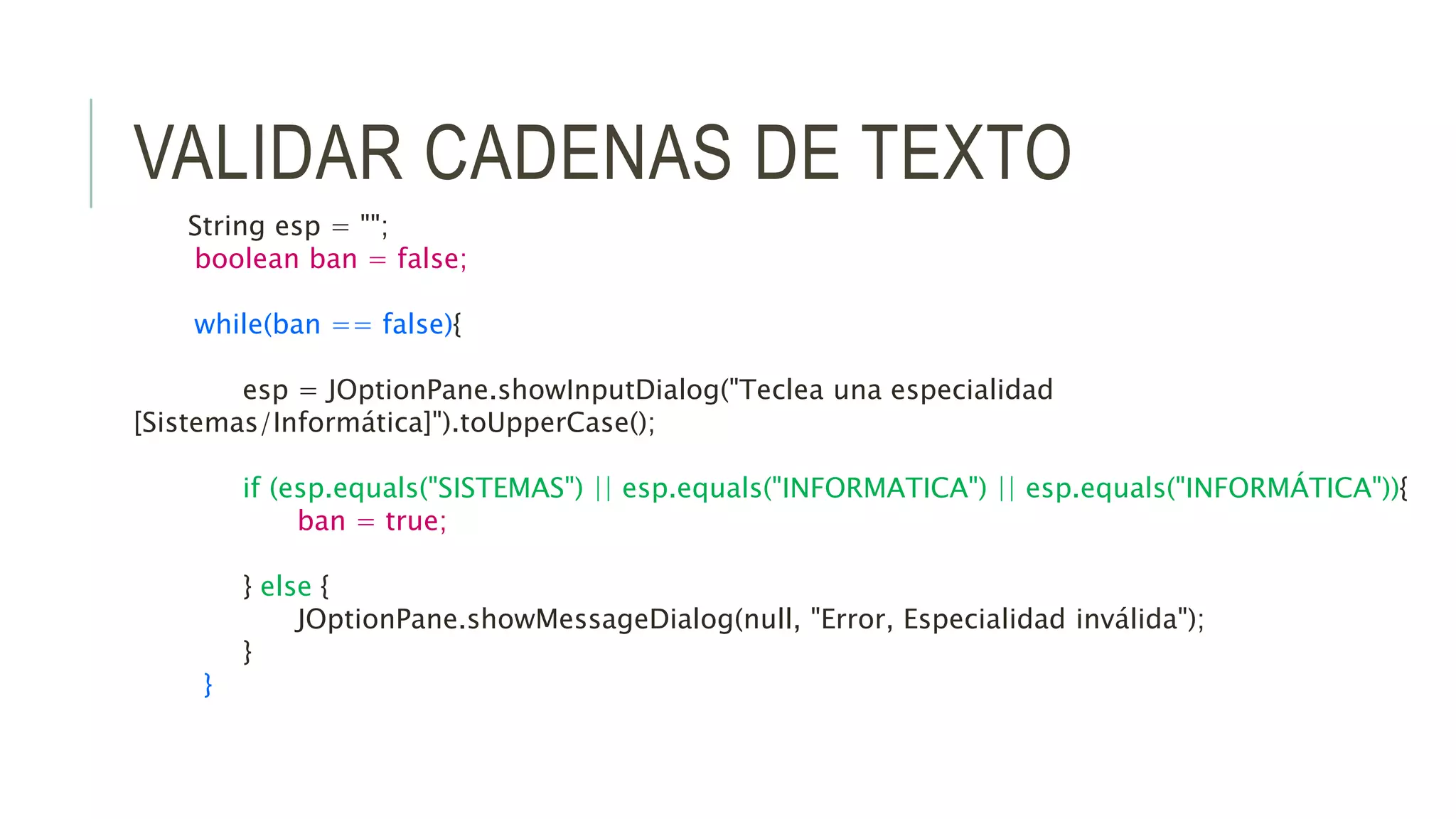 VALIDAR CADENAS DE TEXTO
String esp = "";
boolean ban = false;
while(ban == false){
esp = JOptionPane.showInputDialog("Teclea una especialidad
[Sistemas/Informática]").toUpperCase();
if (esp.equals("SISTEMAS") || esp.equals("INFORMATICA") || esp.equals("INFORMÁTICA")){
ban = true;
} else {
JOptionPane.showMessageDialog(null, "Error, Especialidad inválida");
}
}
 