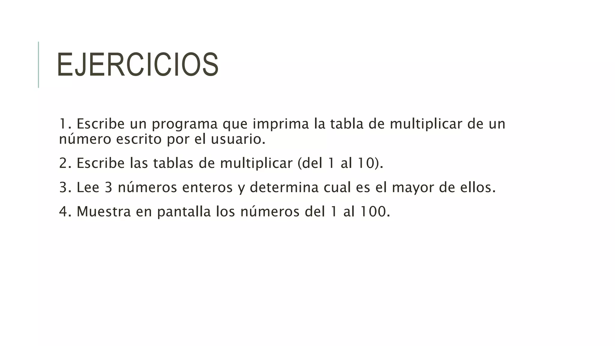 EJERCICIOS
1. Escribe un programa que imprima la tabla de multiplicar de un
número escrito por el usuario.
2. Escribe las tablas de multiplicar (del 1 al 10).
3. Lee 3 números enteros y determina cual es el mayor de ellos.
4. Muestra en pantalla los números del 1 al 100.
 
