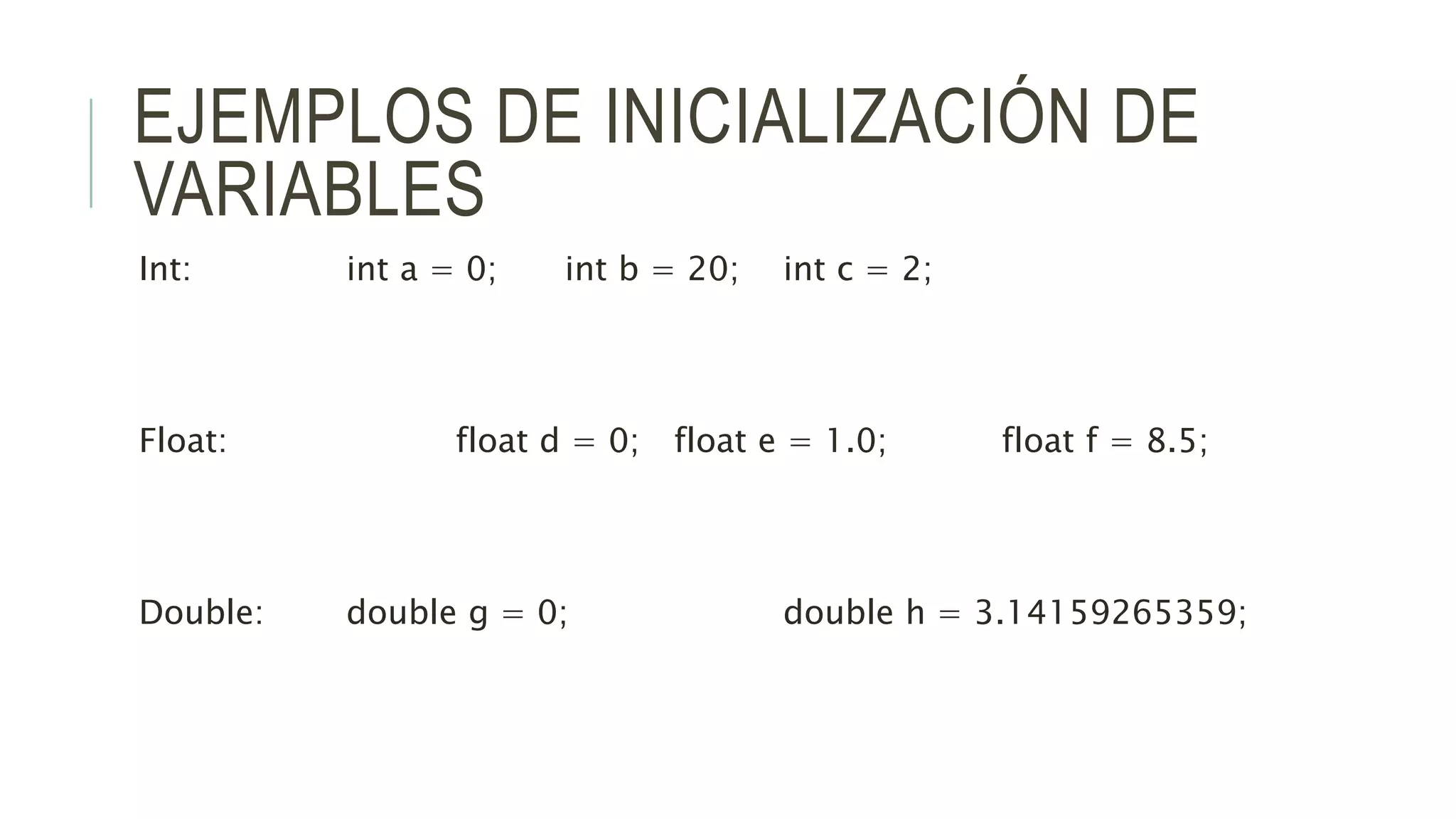 EJEMPLOS DE INICIALIZACIÓN DE
VARIABLES
Int: int a = 0; int b = 20; int c = 2;
Float: float d = 0; float e = 1.0; float f = 8.5;
Double: double g = 0; double h = 3.14159265359;
 