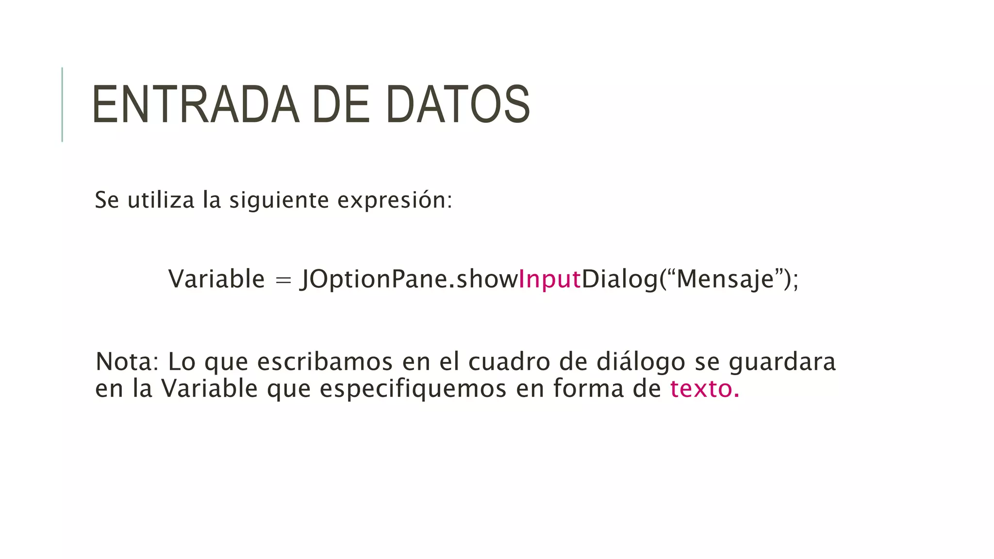 ENTRADA DE DATOS
Se utiliza la siguiente expresión:
Variable = JOptionPane.showInputDialog(“Mensaje”);
Nota: Lo que escribamos en el cuadro de diálogo se guardara
en la Variable que especifiquemos en forma de texto.
 