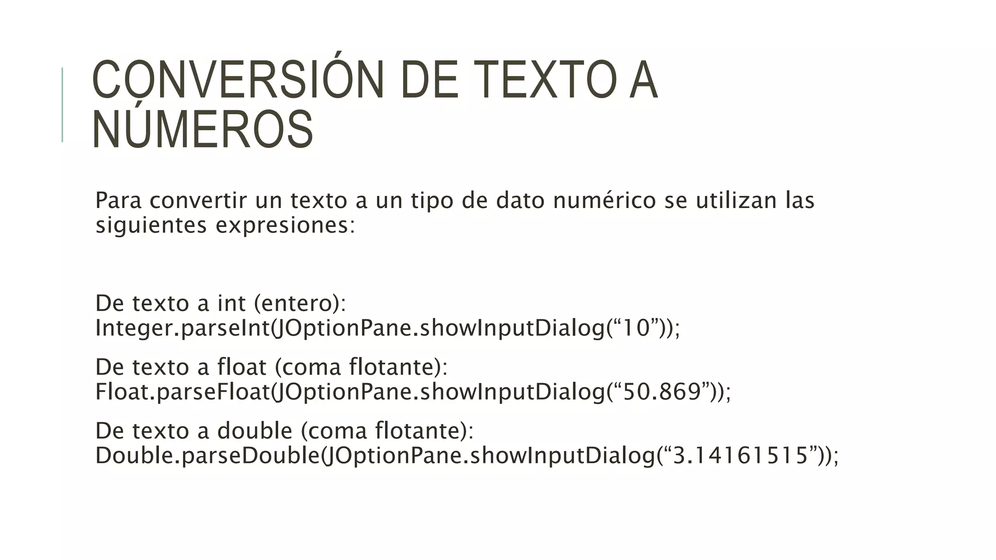 CONVERSIÓN DE TEXTO A
NÚMEROS
Para convertir un texto a un tipo de dato numérico se utilizan las
siguientes expresiones:
De texto a int (entero):
Integer.parseInt(JOptionPane.showInputDialog(“10”));
De texto a float (coma flotante):
Float.parseFloat(JOptionPane.showInputDialog(“50.869”));
De texto a double (coma flotante):
Double.parseDouble(JOptionPane.showInputDialog(“3.14161515”));
 