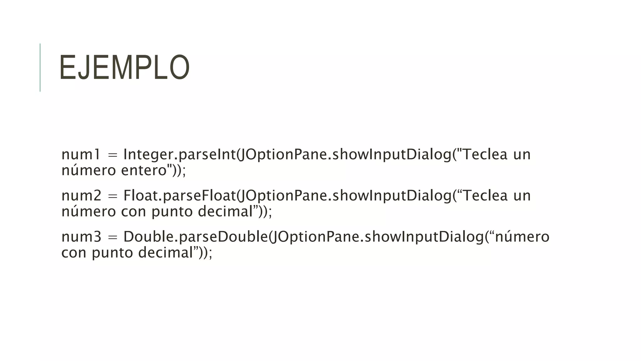 EJEMPLO
num1 = Integer.parseInt(JOptionPane.showInputDialog("Teclea un
número entero"));
num2 = Float.parseFloat(JOptionPane.showInputDialog(“Teclea un
número con punto decimal”));
num3 = Double.parseDouble(JOptionPane.showInputDialog(“número
con punto decimal”));
 