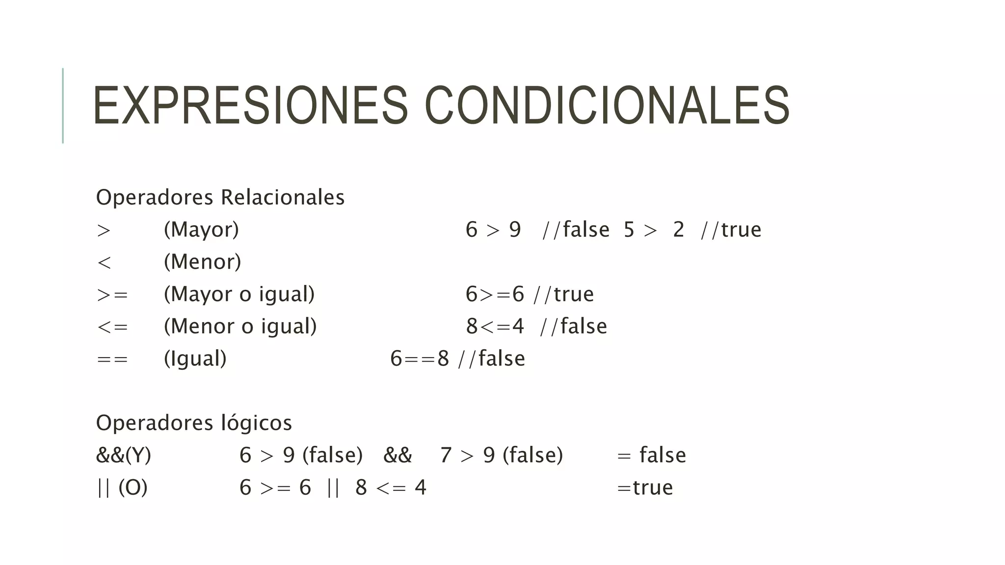 EXPRESIONES CONDICIONALES
Operadores Relacionales
> (Mayor) 6 > 9 //false 5 > 2 //true
< (Menor)
>= (Mayor o igual) 6>=6 //true
<= (Menor o igual) 8<=4 //false
== (Igual) 6==8 //false
Operadores lógicos
&&(Y) 6 > 9 (false) && 7 > 9 (false) = false
|| (O) 6 >= 6 || 8 <= 4 =true
 