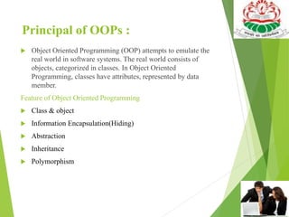 Principal of OOPs :
 Object Oriented Programming (OOP) attempts to emulate the
real world in software systems. The real world consists of
objects, categorized in classes. In Object Oriented
Programming, classes have attributes, represented by data
member.
Feature of Object Oriented Programming
 Class & object
 Information Encapsulation(Hiding)
 Abstraction
 Inheritance
 Polymorphism
 