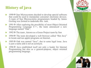 History of java
 1990 Sun Microsystems decided to develop special software
that could be used to manipulate consumer electronic devices.
A team of Sun Microsystems programmers headed by James
Gosling was formed to undertake this task.
 1991 After exploring the possibility of most Object Oriented
Programming Language C++, the team announced a new
language named “Oak”.
 1992 The team , known as a Green Project team by Sun
 1994 The team developed a web browser called “Hot Java”
to locate and run applet programs on Internet.
 1995 Oak was named “Java”, due to some legal issue. Java
is just a name and is not an acronym.
 1996 Java established itself not only a leader for Internet
Programming but also as a general-purpose, object oriented
programming language.
 