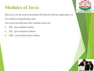 Modules of Java:
Since java can be used to developed all kinds of software application. so
It is called as programming suite
Java can be divided into three modules there are :
 JSE –java standard edition
 JEE –java enterprise edition
 JME –java mobile/micro edition
 