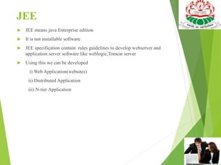 JEE
 JEE means java Enterprise edition
 It is not installable software
 JEE specification contain rules guidelines to develop webserver and
application server software like weblogic,Tomcat server
 Using this we can be developed
i) Web Application(websites)
ii) Distributed Application
iii) N-tier Application
 
