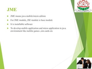 JME
 JME means java mobile/micro edition
 For JME module, JSE module is base module
 It is installable software
 To develop mobile application and micro application in java
environment like mobile games ,sim cards etc
 