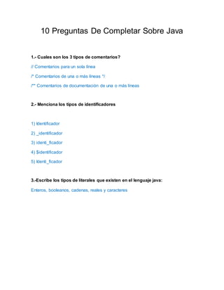 10 Preguntas De Completar Sobre Java
1.- Cuales son los 3 tipos de comentarios?
// Comentarios para un sola línea
/* Comentarios de una o más líneas */
/** Comentarios de documentación de una o más líneas
2.- Menciona los tipos de identificadores
1) Identificador
2) _identificador
3) identi_ficador
4) $identificador
5) Identi_ficador
3.-Escribe los tipos de literales que existen en el lenguaje java:
Enteros, booleanos, cadenas, reales y caracteres
 
