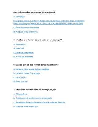 4.- Cuales son los nombres de los paquetes?
a) Complejos
b) Agrupar clases y evitar conflictos con los nombres entre las clase importadas
como también para ayudar en el control de la accesibilidad de clases y miembros
c) Para almacenar directorios
d) Ninguna de las anteriores
5.- Cual es la inclusion de una clase en un package?
a) Java.applet
b) Java. Util
c) Package y pkgName.
d) Todas las anteriores
6.-Cuales son las dos formas para utiliza import?
a) para una clase y para todo un package
b) para dos clases de package
c) para Java.io
d) Para Java.net
7.- Menciona algunos tipos de package en java
a) Clase externa
b) Distribucion de la informacion almacenada
c) Java.applet,Java.awt,Java.aio,Java.lang,Java,net.Java.Util
d) Ninguna de las anteriores
 