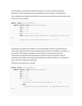 Si la condición es verdadera se ejecuta la sentencia 1 en caso contrario se ejecuta la
sentencia 2. Ambas sentencias nunca se ejecutarán al mismo tiempo, son excluyentes.
Ahora ampliemos el programa para mostrar una advertencia en el caso que se encuentre cara
a cara con un cero siniestro.
public class DivisionSegura {
public static void main(String args[]){
int x = 12;
int y = 0;
int z = 0;
if( y !=0 ) z = x / y;
else System.out.println("Atención! se pretende dividir por
0");
System.out.println("El resultado es : " + z);
}
}
El programa nos quedó mas completo. Con la cláusula else incluimos otra alternativa de
acción. Pero algo anda suelto. Este programa siempre muestra un resultado, se cumpla o no
la condición. El mensaje por pantalla no está incluido en la estructura de selección.
Tendremos que colocarlo dentro del sector de sentencias que se ejecutarán cuando la
condición sea verdadera. Para agrupar las sentencias se utilizan las llaves ( { } ) Indicarán el
inicio y el fin de un bloque de sentencias.
Probemos como queda con un bloque
public class DivisionSegura {
public static void main(String args[]){
int x = 12;
int y = 2;
int z = 0;
if( y !=0 ) {
z = x / y;
System.out.println("El resultado es : " + z);
} else {
System.out.println("Atención! se pretende dividir por
0");
}
}
 