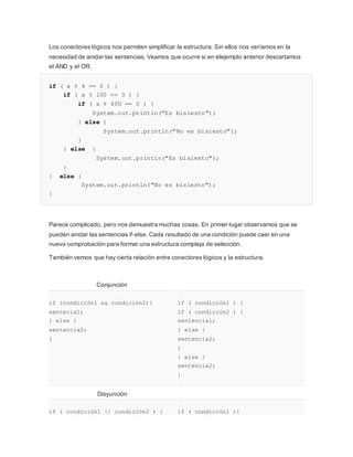Los conectores lógicos nos permiten simplificar la estructura. Sin ellos nos veríamos en la
necesidad de anidar las sentencias. Veamos que ocurre si en elejemplo anterior descartamos
el AND y el OR.
if ( x % 4 == 0 ) {
if ( x % 100 == 0 ) {
if ( x % 400 == 0 ) {
System.out.println("Es bisiesto");
} else {
System.out.println("No es bisiesto");
}
} else {
System.out.println("Es bisiesto");
}
} else {
System.out.println("No es bisiesto");
}
Parece complicado, pero nos demuestra muchas cosas. En primer lugar observamos que se
pueden anidar las sentencias if-else. Cada resultado de una condición puede caer en una
nueva comprobación para formar una estructura compleja de selección.
También vemos que hay cierta relación entre conectores lógicos y la estructura.
Conjunción
if (condición1 && condición2){
sentecia1;
} else {
sentencia2;
}
if ( condición1 ) {
if ( condición2 ) {
sentencia1;
} else {
sentencia2;
}
} else {
sentencia2;
}
Disyunción
if ( condición1 || condición2 ) { if ( condición1 ){
 