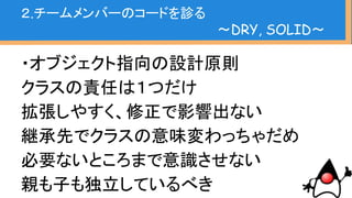 ・SOLIDを意識した実装は理想的
・アンチパターンを見抜く手だてになる（原
則に反するか、という指標値）
・原則は絶対厳守のものではないが
背景知識として持っていて損は無い
２.チームメンバーのコードを診る
〜DRY, SOLID〜
 