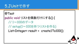 // exercise
List<Integer> evenList = result.stream()
.filter(n -> n % 2 == 0) // 偶数でフィルタ
.collect(Collectors.toList()); // リスト化
5.JUnitで示す
 