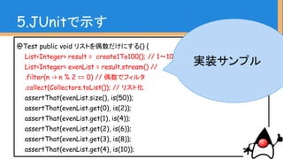 @Test public void リストを偶数だけにする() {
List<Integer> result = create1To100(); // 1〜100のデータ
List<Integer> evenList = result.stream() //
.filter(n -> n % 2 == 0) // 偶数でフィルタ
.collect(Collectors.toList()); // リスト化
assertThat(evenList.size(), is(50));
assertThat(evenList.get(0), is(2));
assertThat(evenList.get(1), is(4));
assertThat(evenList.get(2), is(6));
assertThat(evenList.get(3), is(8));
assertThat(evenList.get(4), is(10));
5.JUnitで示す
期待値
(アサーション)
※分かりやすさ重視
 