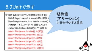 @Test public void リストを偶数だけにする() {
List<Integer> result = create1To100(); // 1〜100のデータ
List<Integer> evenList = result.stream() //
.filter(n -> n % 2 == 0) // 偶数でフィルタ
.collect(Collectors.toList()); // リスト化
assertThat(evenList.size(), is(50));
assertThat(evenList.get(0), is(2));
assertThat(evenList.get(1), is(4));
assertThat(evenList.get(2), is(6));
assertThat(evenList.get(3), is(8));
assertThat(evenList.get(4), is(10));
5.JUnitで示す
このときに
パフォーマンスも測定し
て伝えると効果的
 