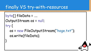 finally VS try-with-resources
byte[] fileData = ….
OutputStream os = null;
try {
os = new FileOutputStream(new File(“hoge.txt”));
os.write(fileData);
} catch(IOException e) { ….
} finally {
if(os != null) {
try {
os.close();
} catch(IOException ..) {...}
…….
長いわ！！！！
 