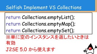 Selfish Implement VS Collections
Collections.singletonList(“hoge”);
Collections.singleton(“hoge”);
Collections.singletonMap(“hoge”, “hoge”);
J2SE 1.3から使えます
 