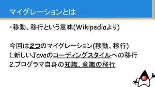 ・移動、移行という意味(Wikipediaより)
今回は２つのマイグレーション(移動、移行)
1.新しいJavaのコーディングスタイルへの移行
2.プログラマ自身の知識、意識の移行
マイグレーションとは
 