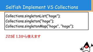 Selfish Implement VS Collections
結論
CollectionsクラスはCollections.sortやるときだけ
利用するクラスではない
コレクションの操作を簡潔化し、オブジェクトの寿命
を明確にする
複雑な操作を簡易に行える
 