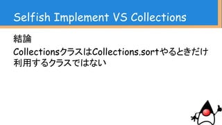 Selfish Implement VS Collections
結論
CollectionsクラスはCollections.sortやるときだけ
利用するクラスではない
コレクションの操作を簡潔化し、オブジェクトの寿命
を明確にする
複雑な操作を簡易に行える
ただし、全く同じ操作
(add、removeなど)が
出来るわけではない
用法用量を守って
正しくお使いください
 